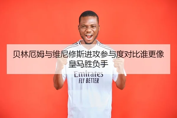 贝林厄姆与维尼修斯进攻参与度对比谁更像皇马胜负手
