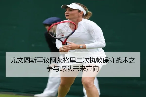 尤文图斯再议阿莱格里二次执教保守战术之争与球队未来方向