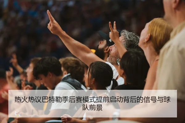 热火热议巴特勒季后赛模式提前启动背后的信号与球队前景