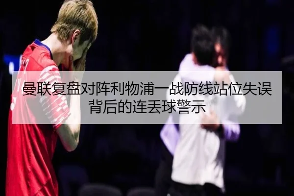 曼联复盘对阵利物浦一战防线站位失误背后的连丢球警示